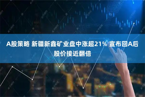 A股策略 新疆新鑫矿业盘中涨超21% 宣布回A后股价接近翻倍