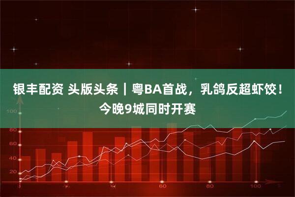 银丰配资 头版头条｜粤BA首战，乳鸽反超虾饺！今晚9城同时开赛