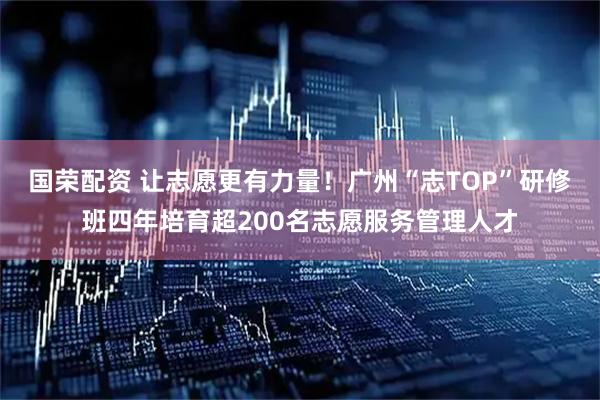 国荣配资 让志愿更有力量!广州“志TOP”研修班四年培育超200名志愿服务管理人才