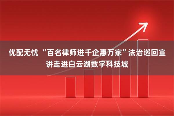 优配无忧 “百名律师进千企惠万家”法治巡回宣讲走进白云湖数字科技城