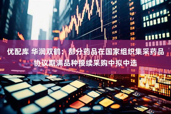优配库 华润双鹤：部分药品在国家组织集采药品协议期满品种接续采购中拟中选