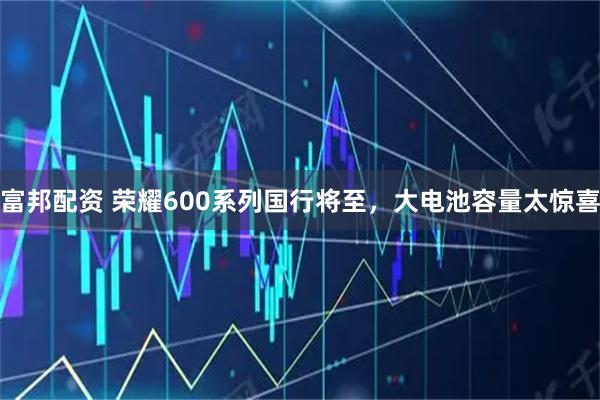 富邦配资 荣耀600系列国行将至，大电池容量太惊喜