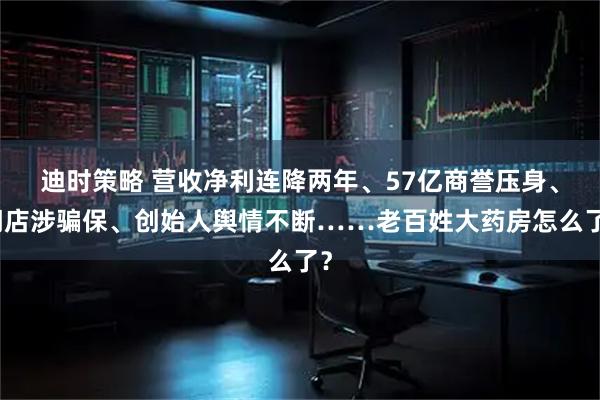 迪时策略 营收净利连降两年、57亿商誉压身、门店涉骗保、创始人舆情不断……老百姓大药房怎么了？