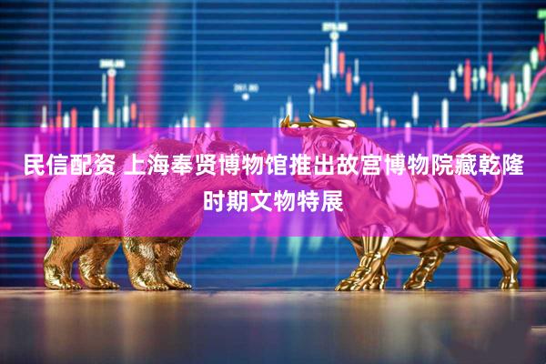 民信配资 上海奉贤博物馆推出故宫博物院藏乾隆时期文物特展