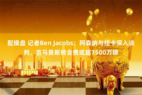 配操盘 记者Ben Jacobs：阿森纳与纽卡深入谈判，吉马良斯转会费或超7500万镑