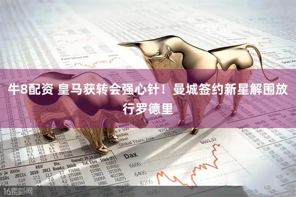 牛8配资 皇马获转会强心针！曼城签约新星解围放行罗德里
