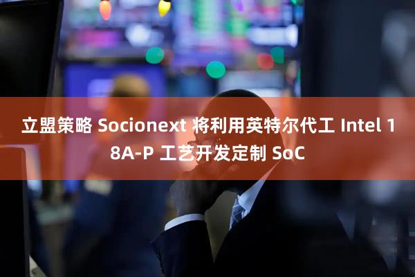 立盟策略 Socionext 将利用英特尔代工 Intel 18A-P 工艺开发定制 SoC