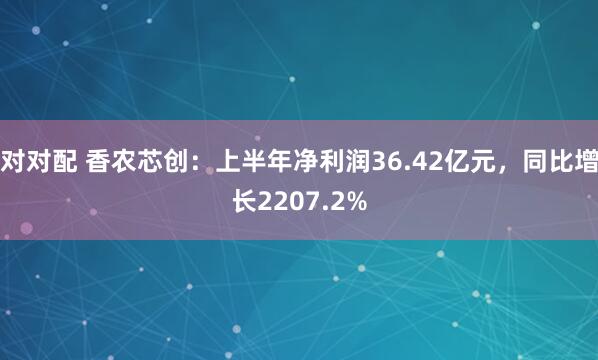 对对配 香农芯创：上半年净利润36.42亿元，同比增长2207.2%