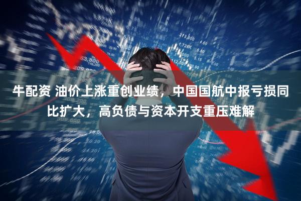 牛配资 油价上涨重创业绩，中国国航中报亏损同比扩大，高负债与资本开支重压难解